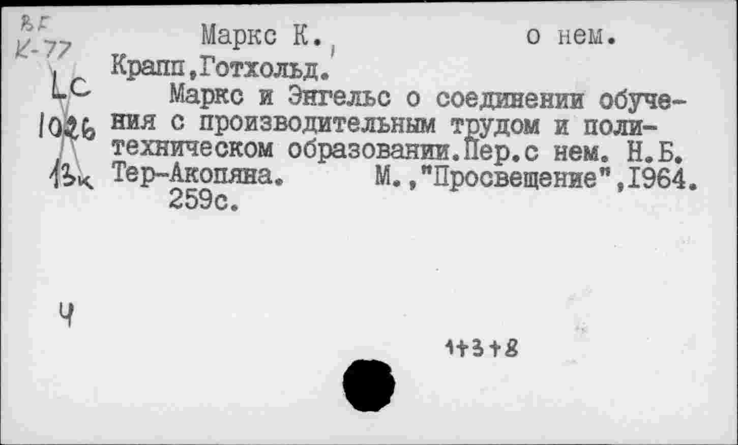 ﻿ъг
К-77
А.
Маркс К.,	о нем.
Крапп,Готхольд.
Маркс и Энгельс о соединении обучения с производительным трудом и политехническом образовании.Пер.с нем. Н.Б. Тер-Акопяна.	М.,"Просвещение",1964.
259с.
Ч
